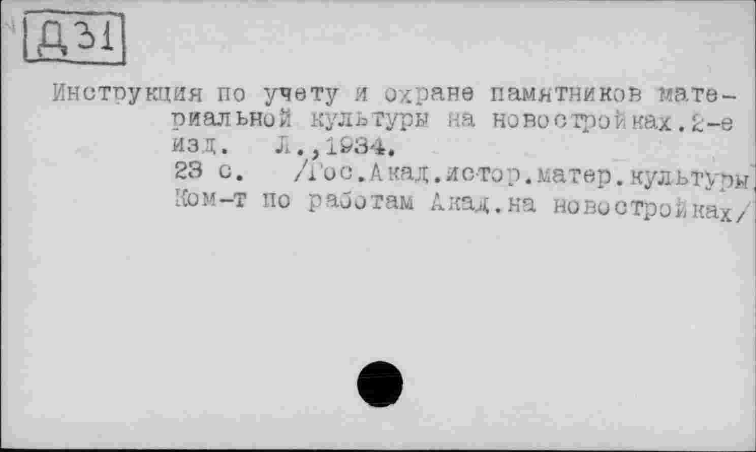 ﻿дм]
Инструкция по учету и охране памятников материальной культуры на новостройках.2-е изд. Л.,1034.
23 о. /і 'о с. А над. и с то р. матер. культуры Ком—т по работам Акад.на новостройках/